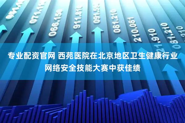专业配资官网 西苑医院在北京地区卫生健康行业网络安全技能大赛中获佳绩