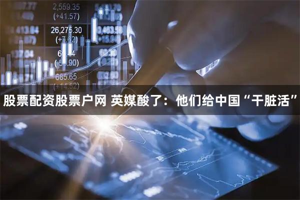 股票配资股票户网 英媒酸了:他们给中国“干脏活”