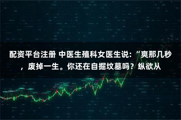配资平台注册 中医生殖科女医生说: “爽那几秒，废掉一生。你还在自掘坟墓吗？纵欲从
