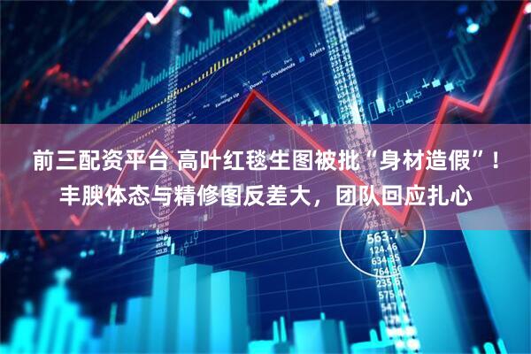 前三配资平台 高叶红毯生图被批“身材造假”！丰腴体态与精修图反差大，团队回应扎心