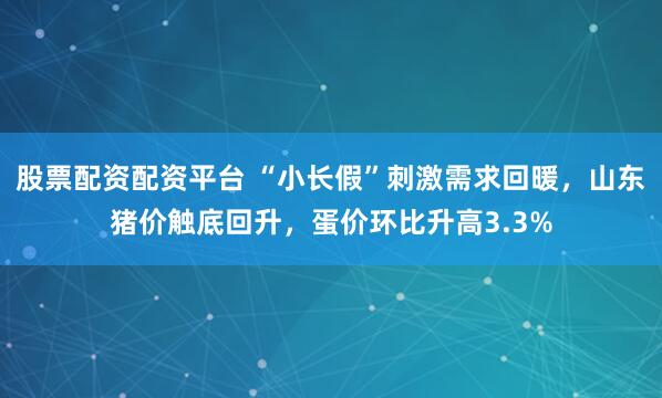 股票配资配资平台 “小长假”刺激需求回暖，山东猪价触底回升，蛋价环比升高3.3%