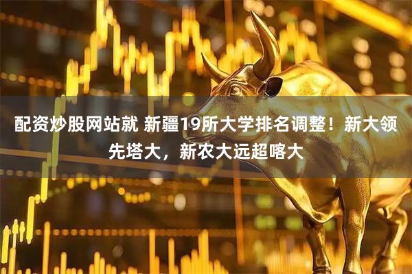 配资炒股网站就 新疆19所大学排名调整！新大领先塔大，新农大远超喀大