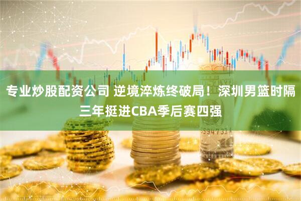 专业炒股配资公司 逆境淬炼终破局！深圳男篮时隔三年挺进CBA季后赛四强