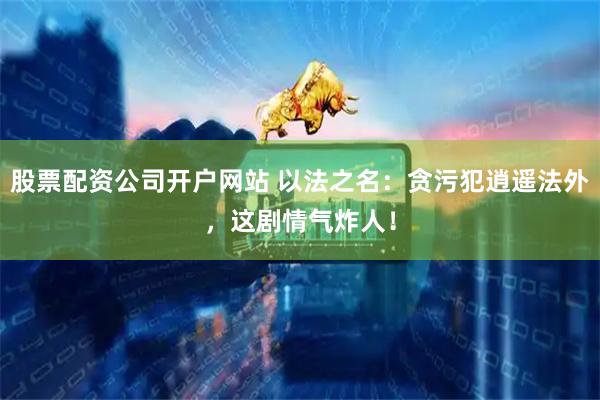 股票配资公司开户网站 以法之名：贪污犯逍遥法外，这剧情气炸人！