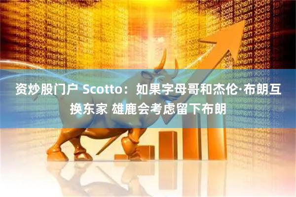 资炒股门户 Scotto：如果字母哥和杰伦·布朗互换东家 雄鹿会考虑留下布朗