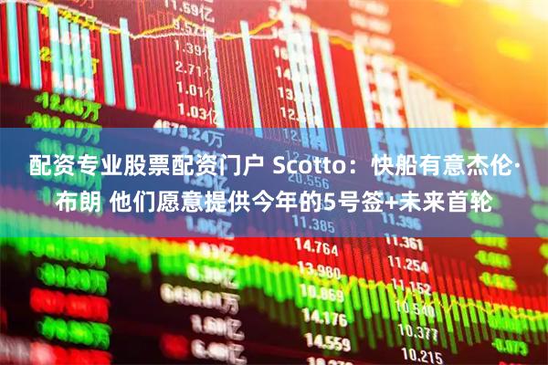 配资专业股票配资门户 Scotto:快船有意杰伦·布朗 他们愿意提供今年的5号签+未来首轮