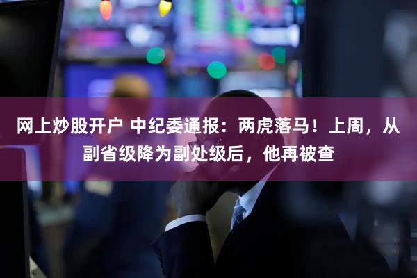 网上炒股开户 中纪委通报：两虎落马！上周，从副省级降为副处级后，他再被查