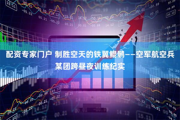 配资专家门户 制胜空天的铁翼鲲鹏——空军航空兵某团跨昼夜训练纪实