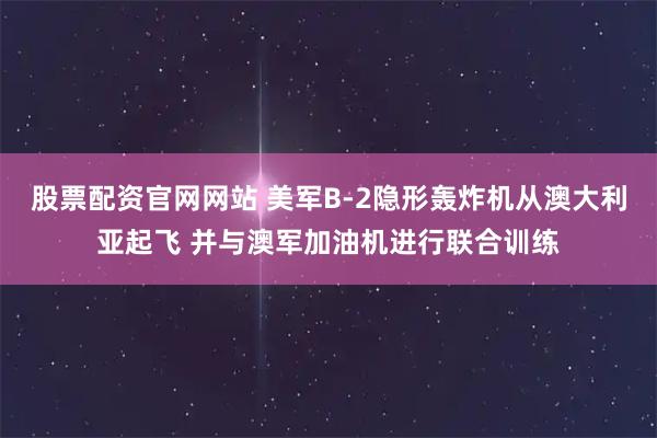 股票配资官网网站 美军B-2隐形轰炸机从澳大利亚起飞 并与澳军加油机进行联合训练