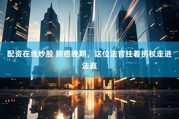 配资在线炒股 肺癌晚期，这位法官拄着拐杖走进法庭