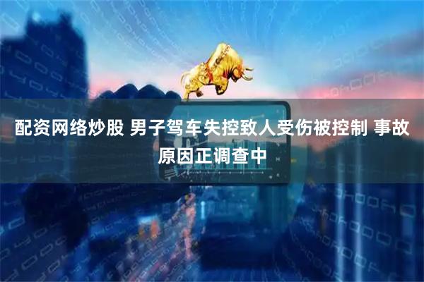 配资网络炒股 男子驾车失控致人受伤被控制 事故原因正调查中