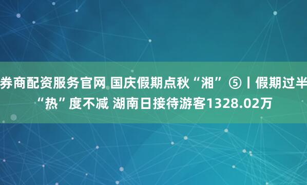 券商配资服务官网 国庆假期点秋“湘” ⑤丨假期过半“热”度不减 湖南日接待游客1328.02万