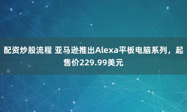 配资炒股流程 亚马逊推出Alexa平板电脑系列，起售价229.99美元