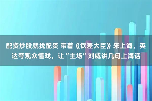 配资炒股就找配资 带着《钦差大臣》来上海,英达夸观众懂戏,让“主场”刘威讲几句上海话